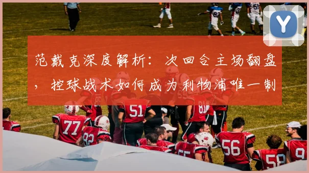 范戴克深度解析:次回合主场翻盘,控球战术如何成为利物浦唯一制胜关键?