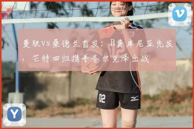 曼联vs桑德兰首发：B费库尼亚先发，芒特回归携手齐尔克泽出战