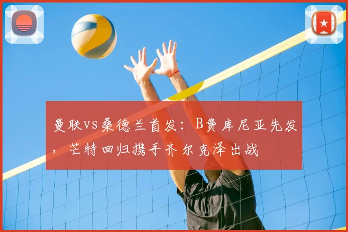 曼联vs桑德兰首发:B费库尼亚先发,芒特回归携手齐尔克泽出战