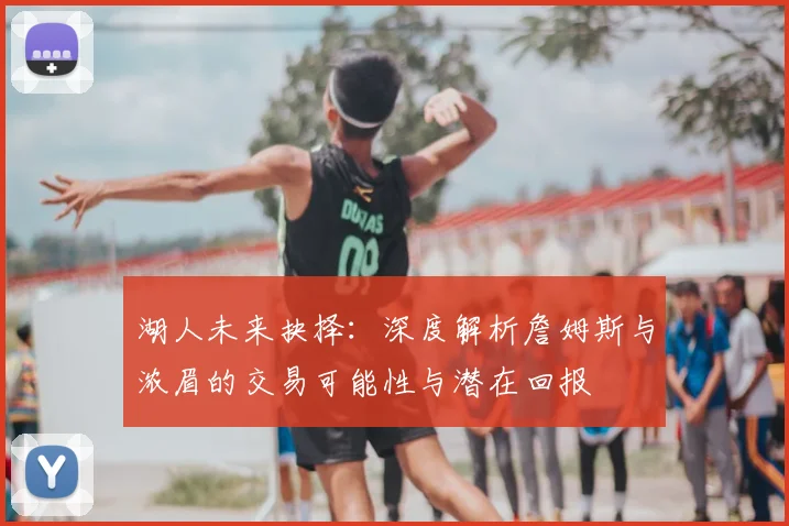 湖人未来抉择：深度解析詹姆斯与浓眉的交易可能性与潜在回报