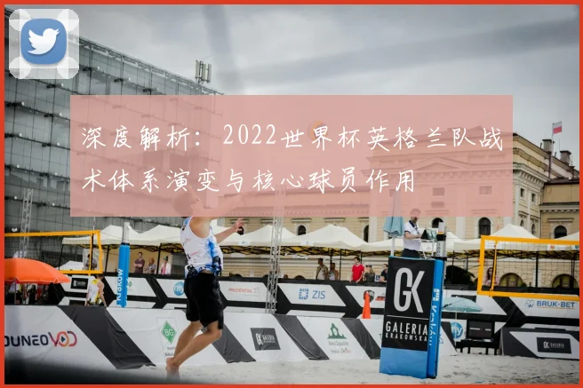 深度解析：2022世界杯英格兰队战术体系演变与核心球员作用